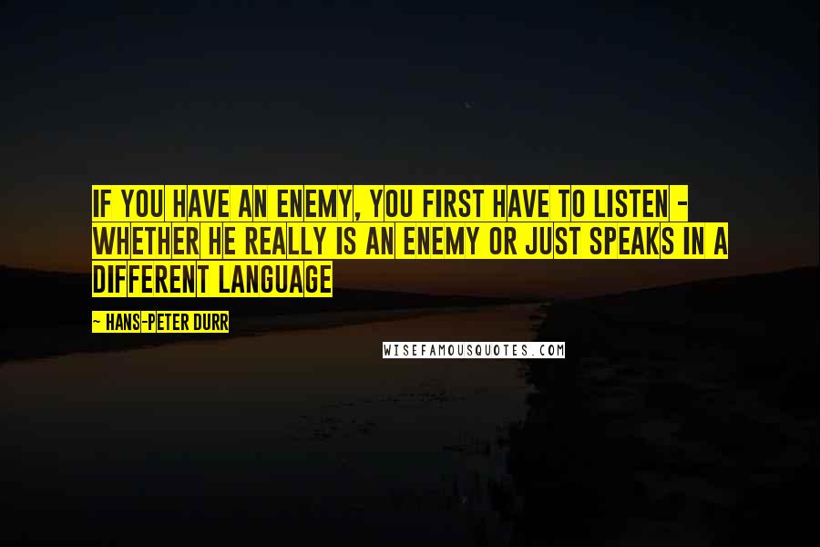 Hans-Peter Durr Quotes: If you have an enemy, you first have to listen - whether he really is an enemy or just speaks in a different language