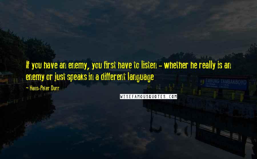 Hans-Peter Durr Quotes: If you have an enemy, you first have to listen - whether he really is an enemy or just speaks in a different language