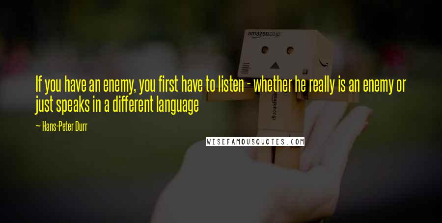 Hans-Peter Durr Quotes: If you have an enemy, you first have to listen - whether he really is an enemy or just speaks in a different language