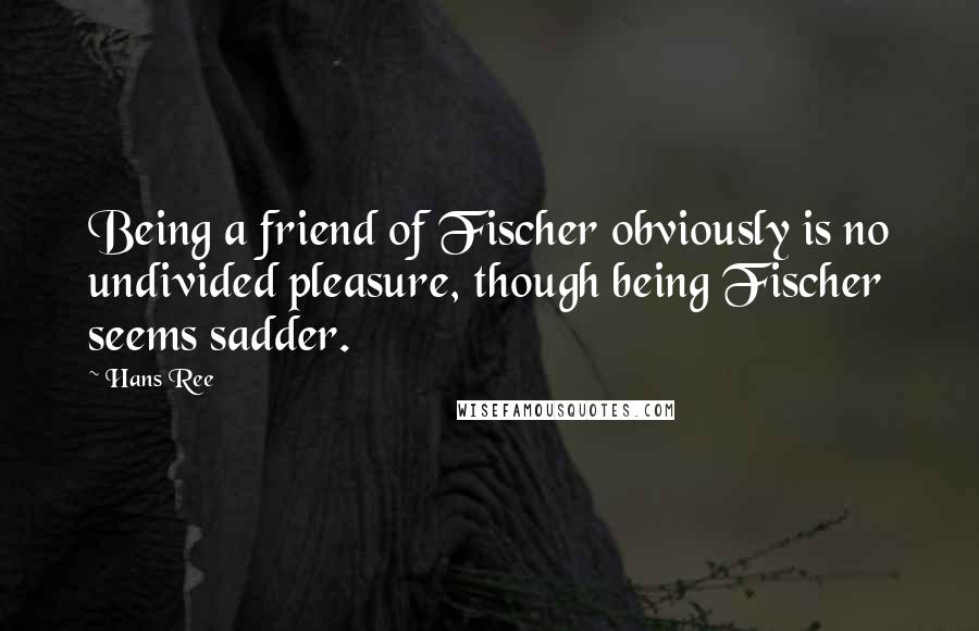 Hans Ree Quotes: Being a friend of Fischer obviously is no undivided pleasure, though being Fischer seems sadder.