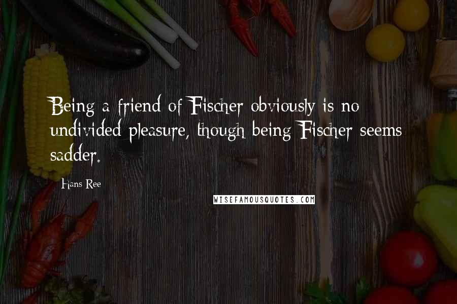 Hans Ree Quotes: Being a friend of Fischer obviously is no undivided pleasure, though being Fischer seems sadder.