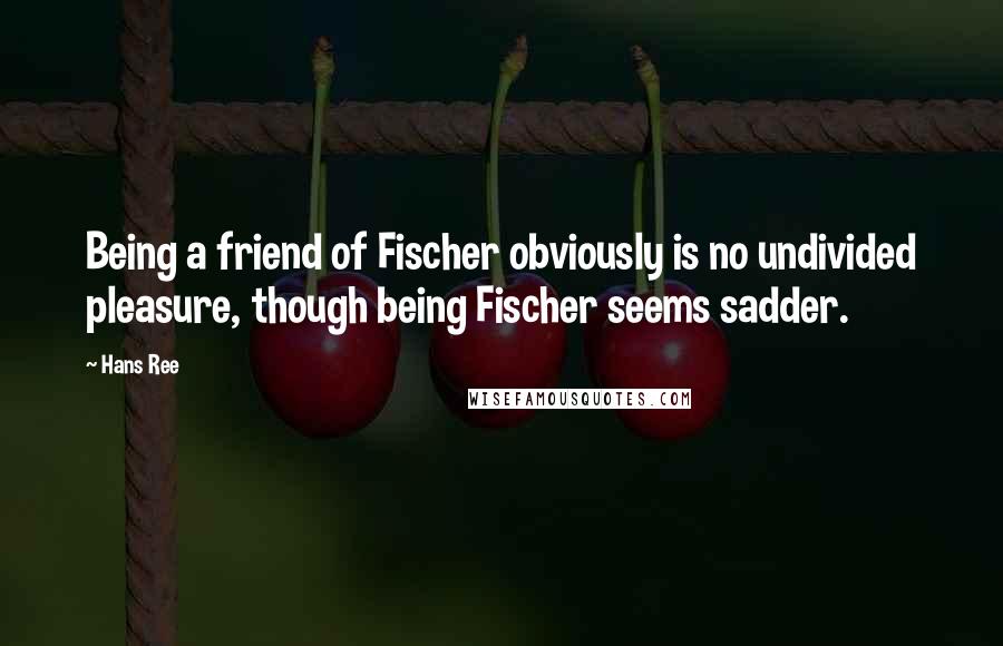 Hans Ree Quotes: Being a friend of Fischer obviously is no undivided pleasure, though being Fischer seems sadder.