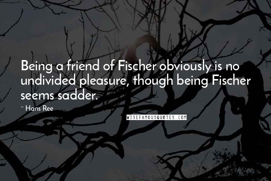 Hans Ree Quotes: Being a friend of Fischer obviously is no undivided pleasure, though being Fischer seems sadder.