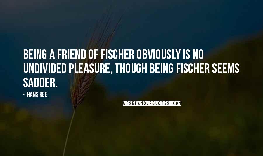 Hans Ree Quotes: Being a friend of Fischer obviously is no undivided pleasure, though being Fischer seems sadder.