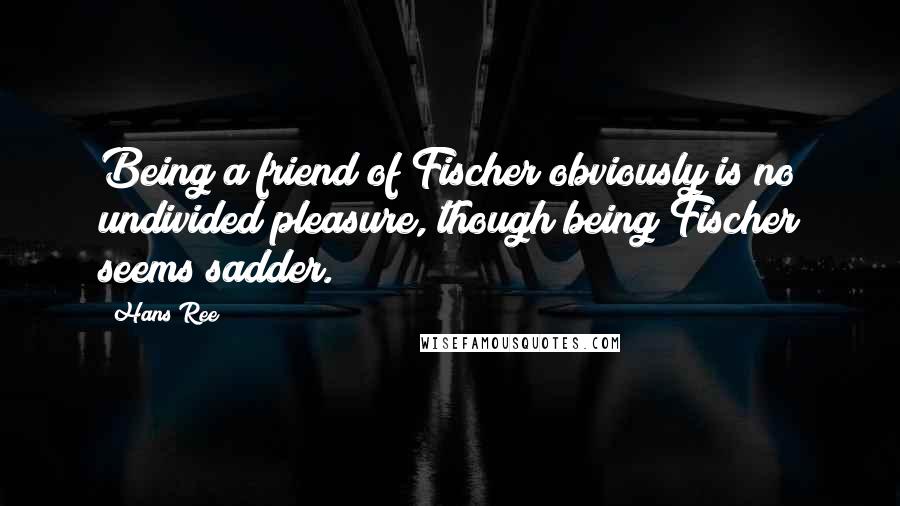 Hans Ree Quotes: Being a friend of Fischer obviously is no undivided pleasure, though being Fischer seems sadder.