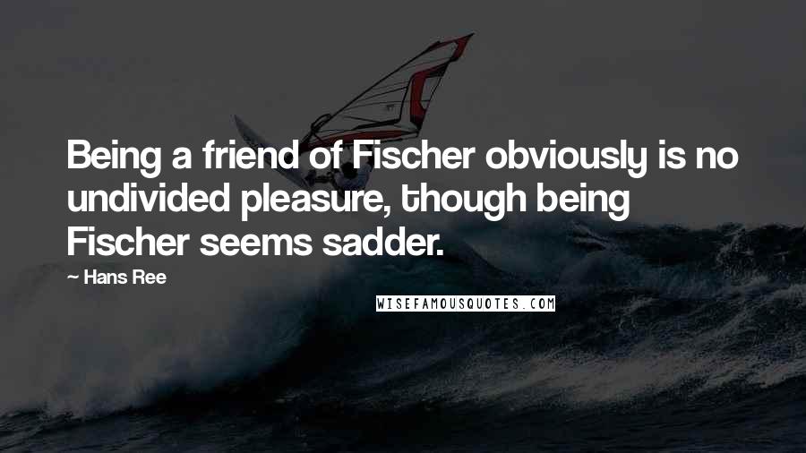 Hans Ree Quotes: Being a friend of Fischer obviously is no undivided pleasure, though being Fischer seems sadder.