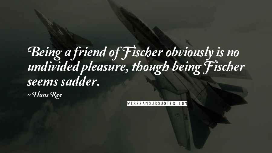 Hans Ree Quotes: Being a friend of Fischer obviously is no undivided pleasure, though being Fischer seems sadder.