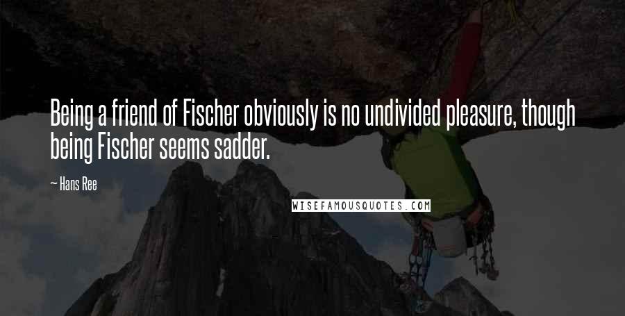 Hans Ree Quotes: Being a friend of Fischer obviously is no undivided pleasure, though being Fischer seems sadder.
