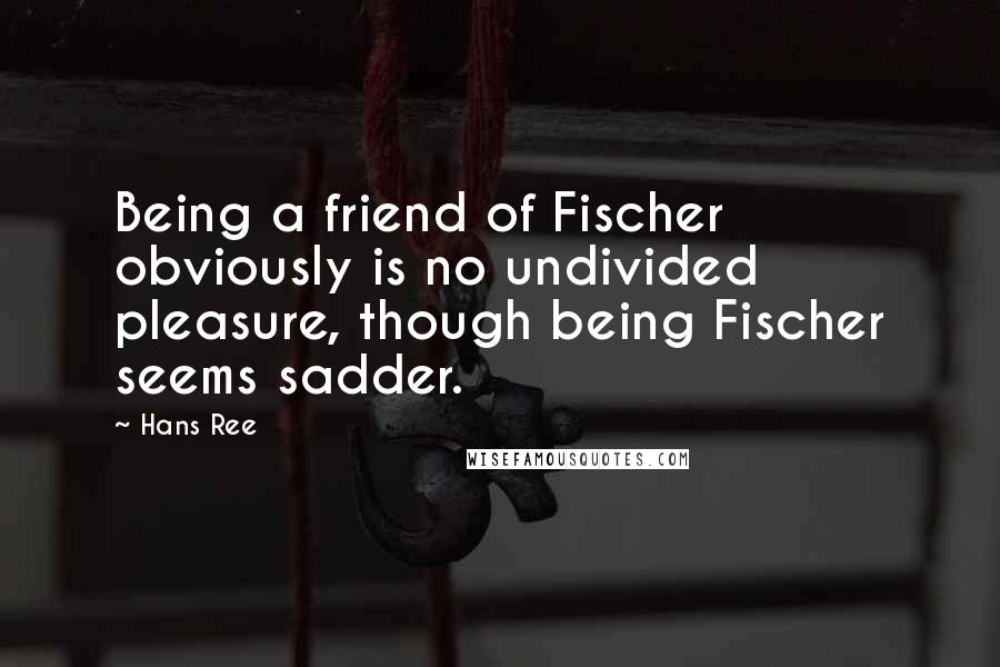 Hans Ree Quotes: Being a friend of Fischer obviously is no undivided pleasure, though being Fischer seems sadder.