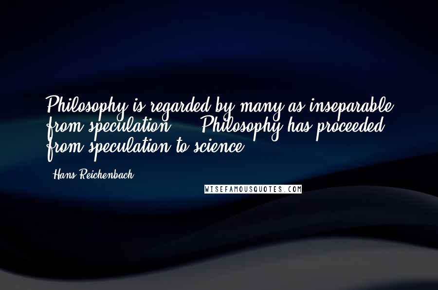 Hans Reichenbach Quotes: Philosophy is regarded by many as inseparable from speculation ... Philosophy has proceeded from speculation to science.