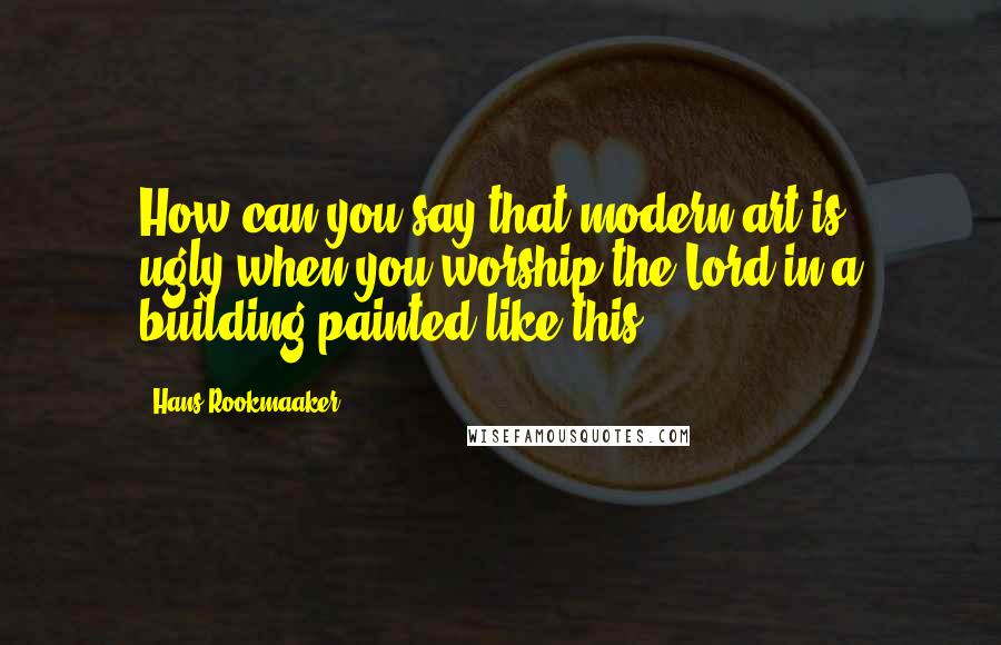 Hans Rookmaaker Quotes: How can you say that modern art is ugly,when you worship the Lord in a building painted like this?