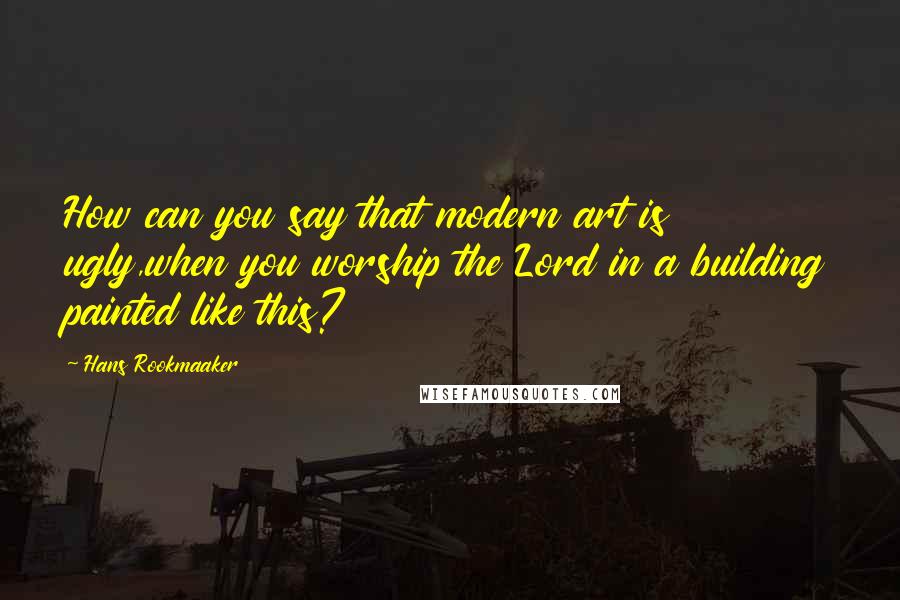 Hans Rookmaaker Quotes: How can you say that modern art is ugly,when you worship the Lord in a building painted like this?