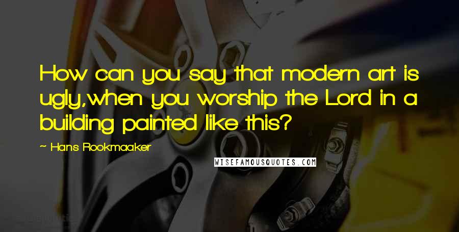 Hans Rookmaaker Quotes: How can you say that modern art is ugly,when you worship the Lord in a building painted like this?