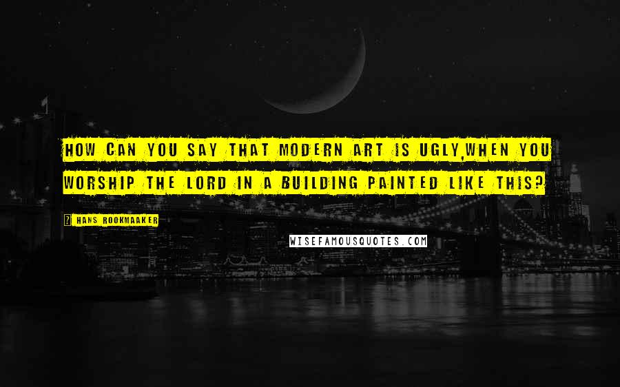 Hans Rookmaaker Quotes: How can you say that modern art is ugly,when you worship the Lord in a building painted like this?