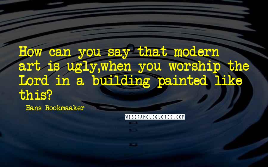 Hans Rookmaaker Quotes: How can you say that modern art is ugly,when you worship the Lord in a building painted like this?