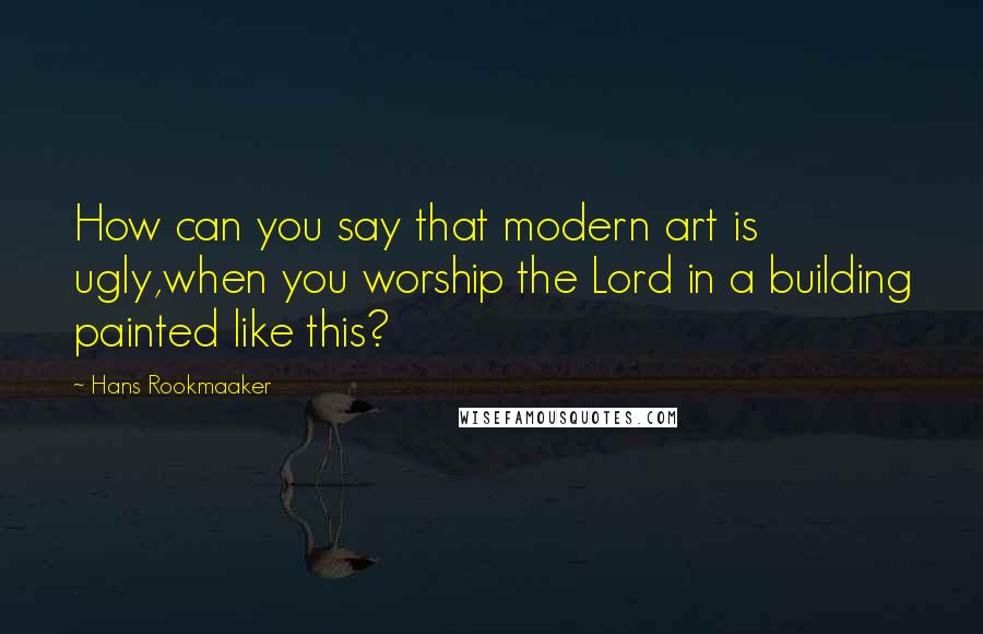 Hans Rookmaaker Quotes: How can you say that modern art is ugly,when you worship the Lord in a building painted like this?