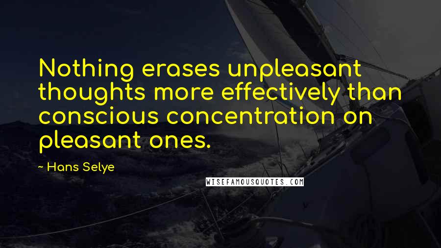 Hans Selye Quotes: Nothing erases unpleasant thoughts more effectively than conscious concentration on pleasant ones.