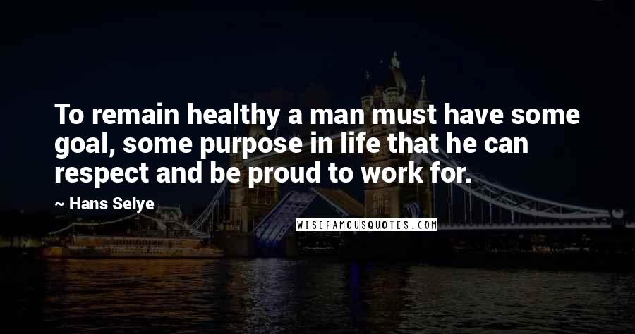 Hans Selye Quotes: To remain healthy a man must have some goal, some purpose in life that he can respect and be proud to work for.