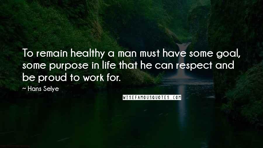 Hans Selye Quotes: To remain healthy a man must have some goal, some purpose in life that he can respect and be proud to work for.