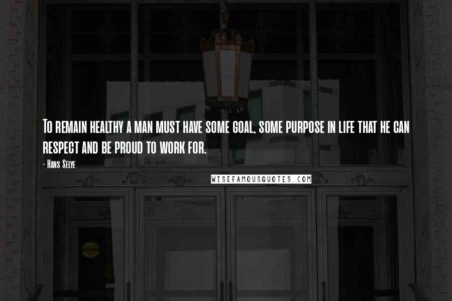 Hans Selye Quotes: To remain healthy a man must have some goal, some purpose in life that he can respect and be proud to work for.