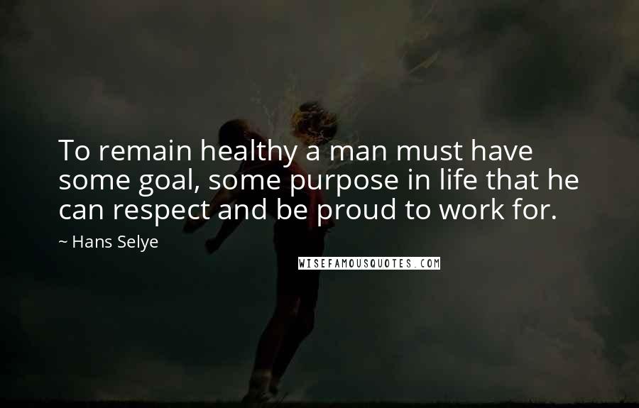 Hans Selye Quotes: To remain healthy a man must have some goal, some purpose in life that he can respect and be proud to work for.