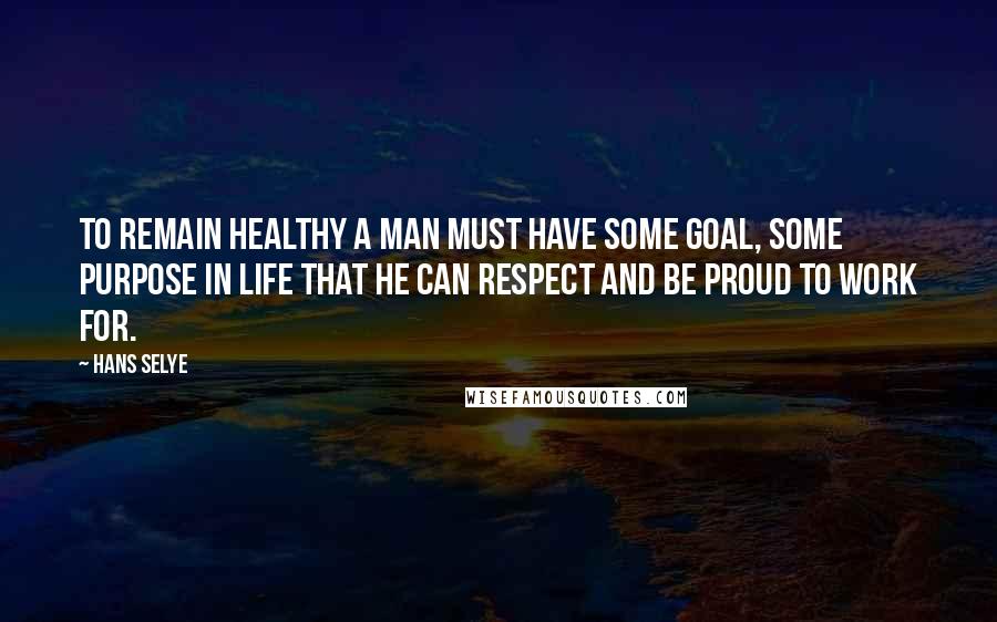 Hans Selye Quotes: To remain healthy a man must have some goal, some purpose in life that he can respect and be proud to work for.