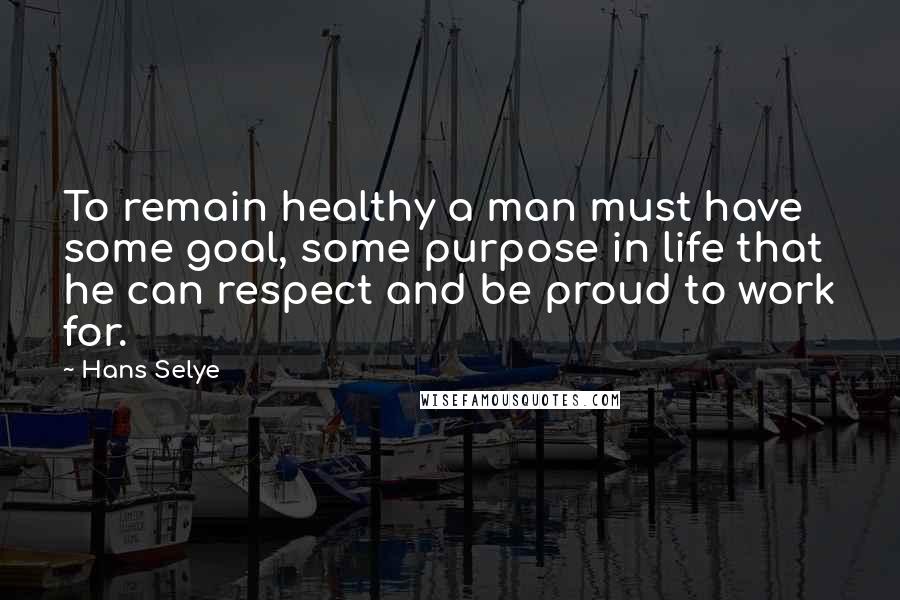 Hans Selye Quotes: To remain healthy a man must have some goal, some purpose in life that he can respect and be proud to work for.