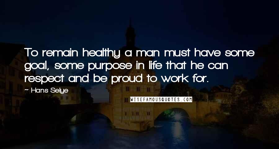 Hans Selye Quotes: To remain healthy a man must have some goal, some purpose in life that he can respect and be proud to work for.