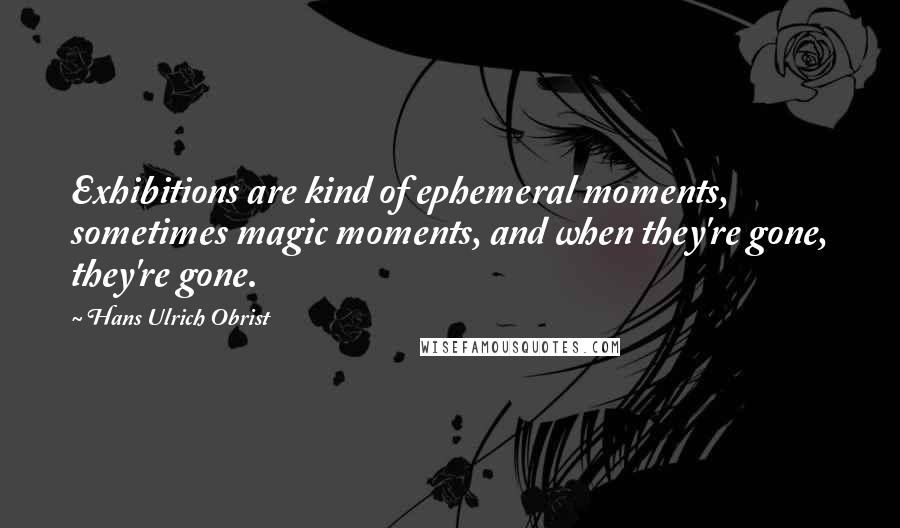 Hans Ulrich Obrist Quotes: Exhibitions are kind of ephemeral moments, sometimes magic moments, and when they're gone, they're gone.