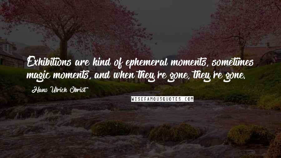 Hans Ulrich Obrist Quotes: Exhibitions are kind of ephemeral moments, sometimes magic moments, and when they're gone, they're gone.