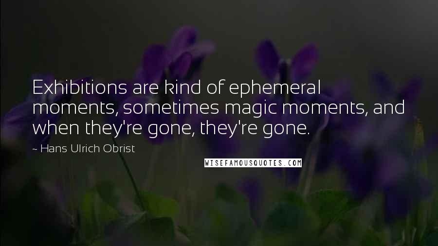 Hans Ulrich Obrist Quotes: Exhibitions are kind of ephemeral moments, sometimes magic moments, and when they're gone, they're gone.