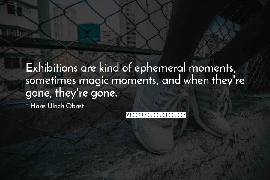 Hans Ulrich Obrist Quotes: Exhibitions are kind of ephemeral moments, sometimes magic moments, and when they're gone, they're gone.