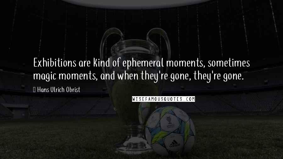 Hans Ulrich Obrist Quotes: Exhibitions are kind of ephemeral moments, sometimes magic moments, and when they're gone, they're gone.