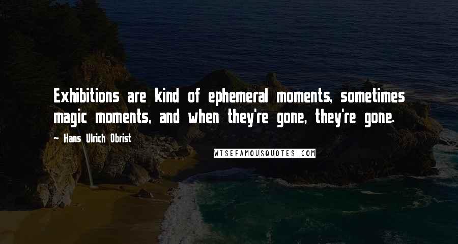 Hans Ulrich Obrist Quotes: Exhibitions are kind of ephemeral moments, sometimes magic moments, and when they're gone, they're gone.