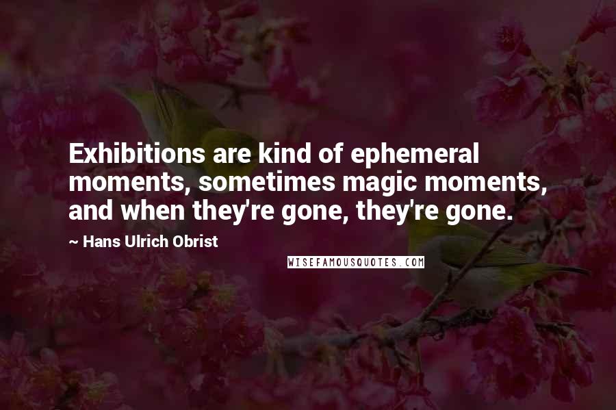 Hans Ulrich Obrist Quotes: Exhibitions are kind of ephemeral moments, sometimes magic moments, and when they're gone, they're gone.