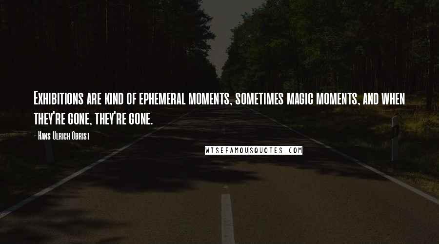 Hans Ulrich Obrist Quotes: Exhibitions are kind of ephemeral moments, sometimes magic moments, and when they're gone, they're gone.