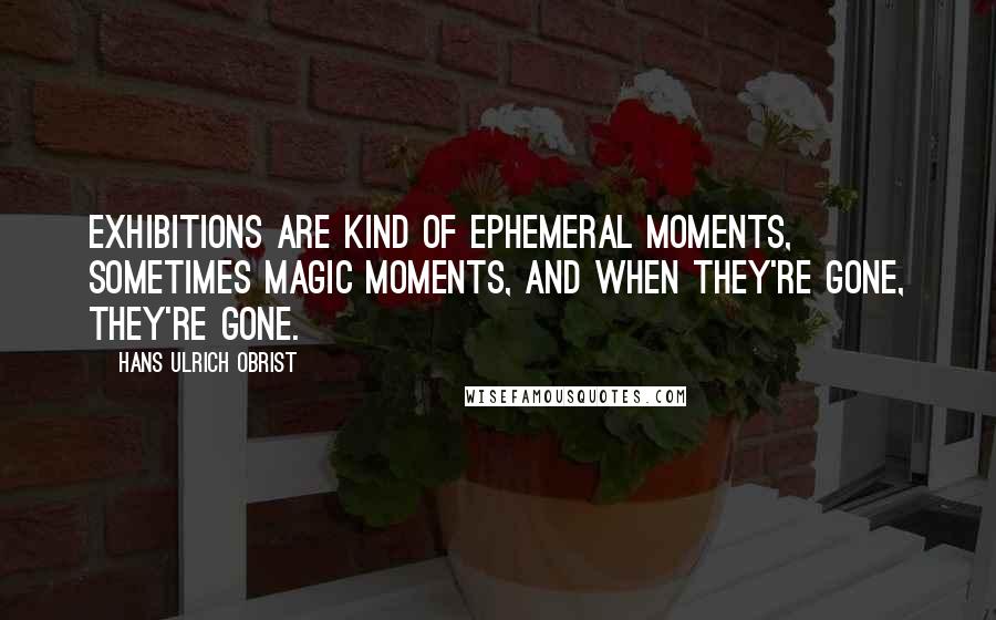 Hans Ulrich Obrist Quotes: Exhibitions are kind of ephemeral moments, sometimes magic moments, and when they're gone, they're gone.