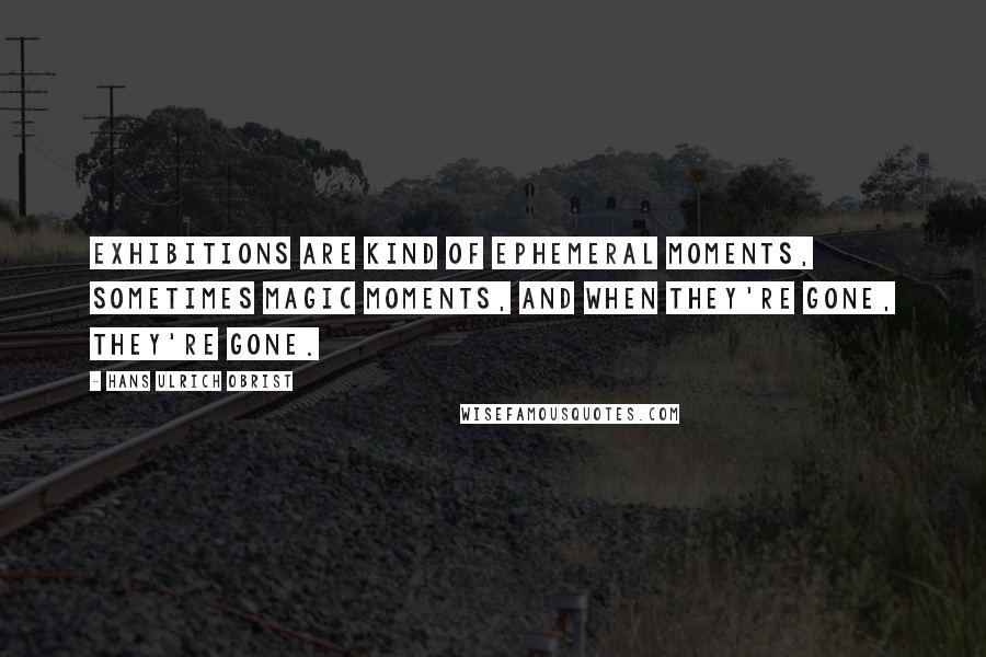 Hans Ulrich Obrist Quotes: Exhibitions are kind of ephemeral moments, sometimes magic moments, and when they're gone, they're gone.