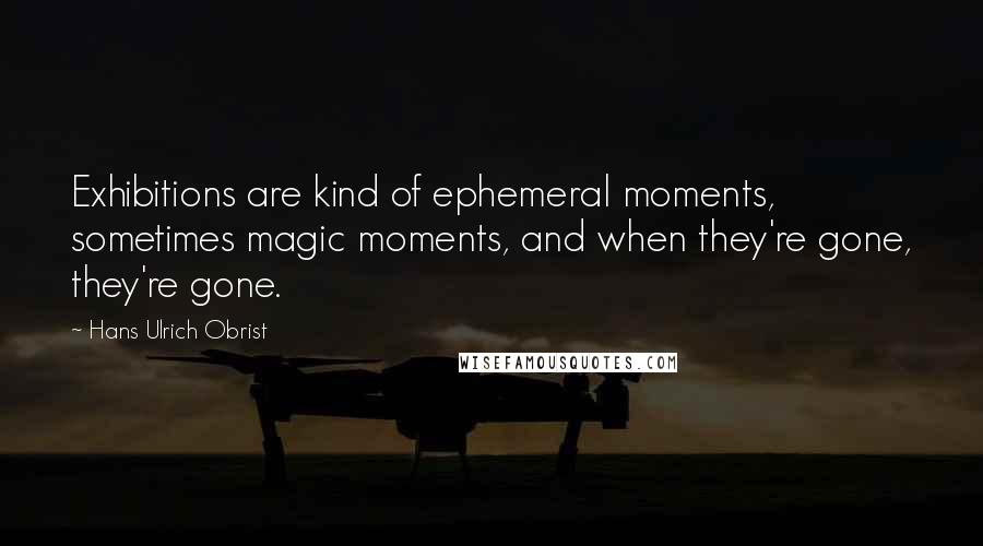 Hans Ulrich Obrist Quotes: Exhibitions are kind of ephemeral moments, sometimes magic moments, and when they're gone, they're gone.