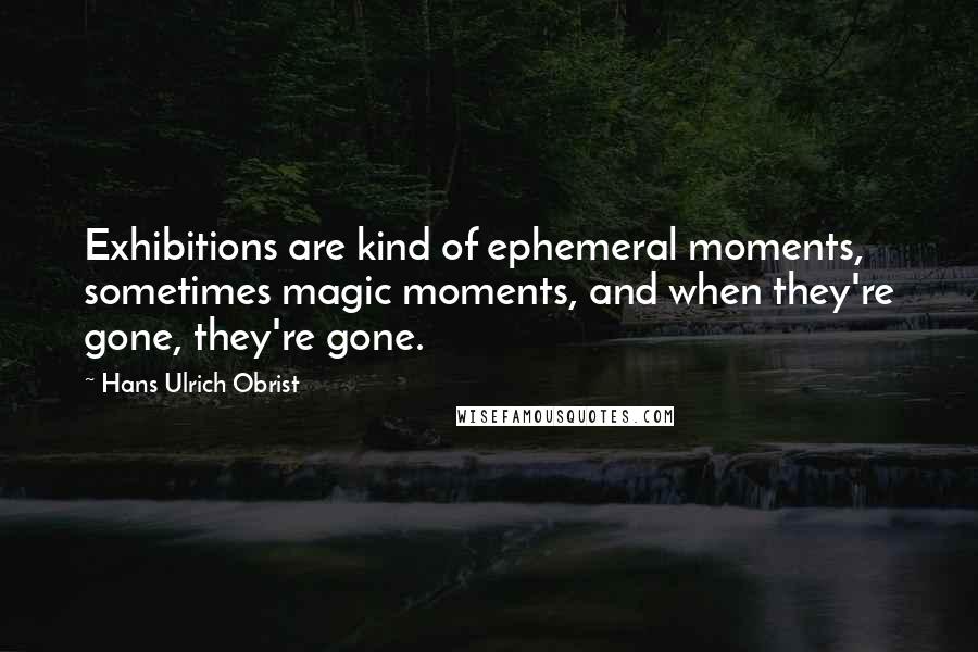 Hans Ulrich Obrist Quotes: Exhibitions are kind of ephemeral moments, sometimes magic moments, and when they're gone, they're gone.