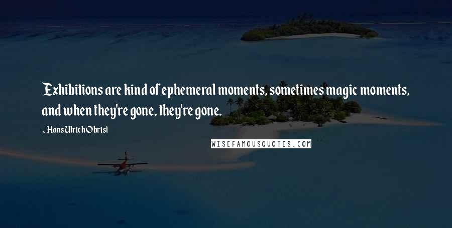 Hans Ulrich Obrist Quotes: Exhibitions are kind of ephemeral moments, sometimes magic moments, and when they're gone, they're gone.