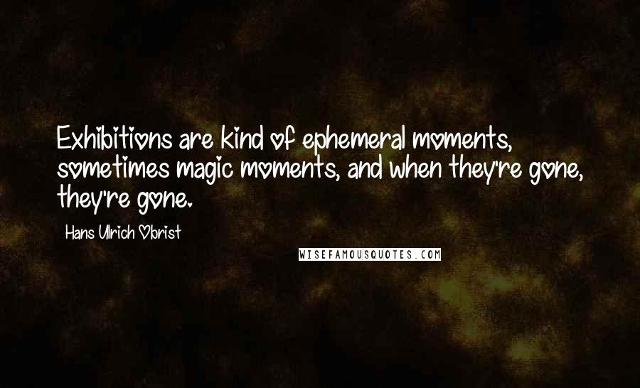 Hans Ulrich Obrist Quotes: Exhibitions are kind of ephemeral moments, sometimes magic moments, and when they're gone, they're gone.