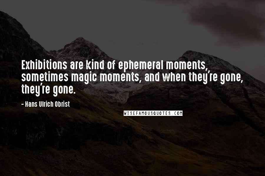 Hans Ulrich Obrist Quotes: Exhibitions are kind of ephemeral moments, sometimes magic moments, and when they're gone, they're gone.