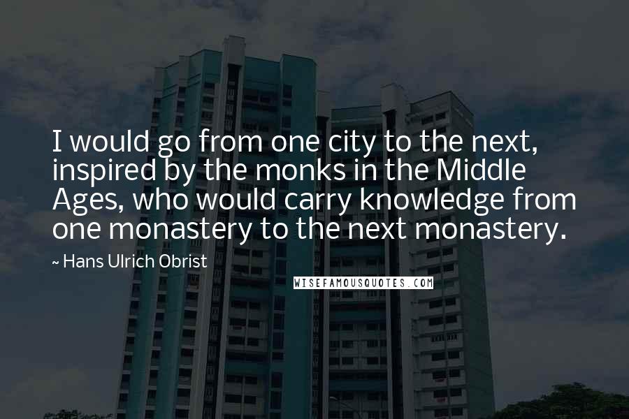 Hans Ulrich Obrist Quotes: I would go from one city to the next, inspired by the monks in the Middle Ages, who would carry knowledge from one monastery to the next monastery.