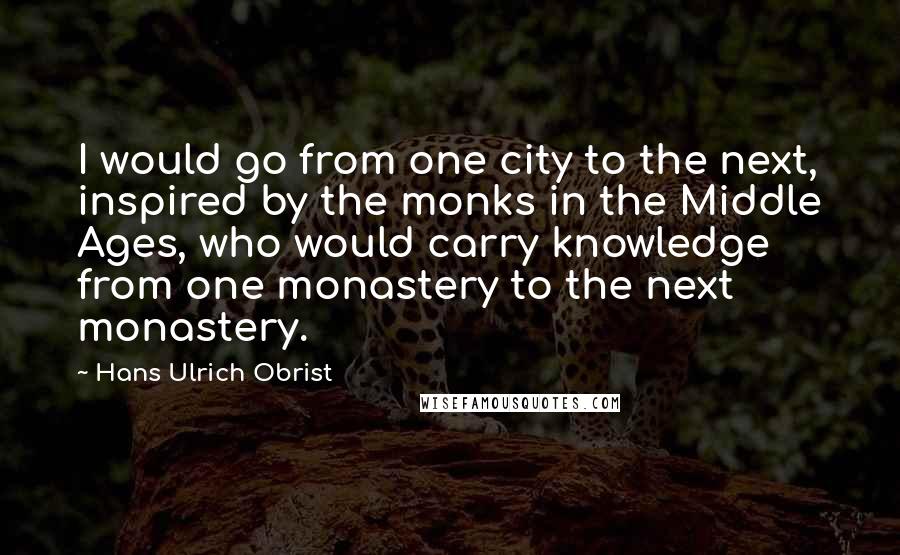 Hans Ulrich Obrist Quotes: I would go from one city to the next, inspired by the monks in the Middle Ages, who would carry knowledge from one monastery to the next monastery.