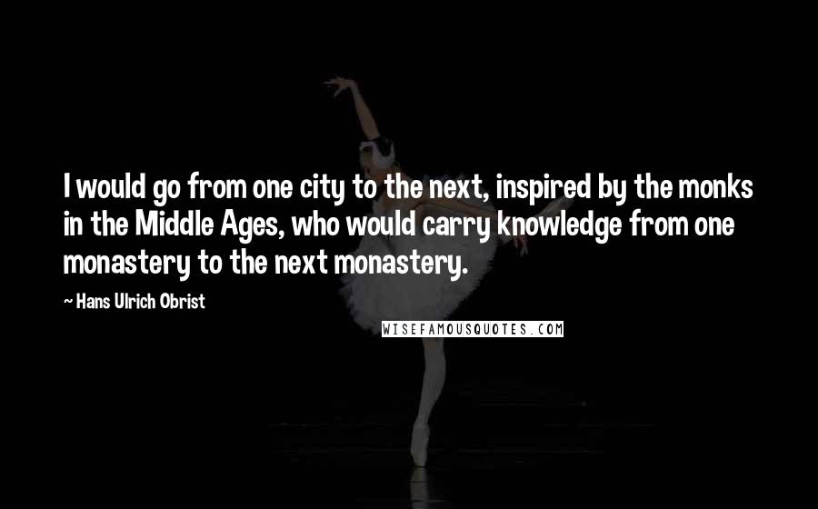 Hans Ulrich Obrist Quotes: I would go from one city to the next, inspired by the monks in the Middle Ages, who would carry knowledge from one monastery to the next monastery.