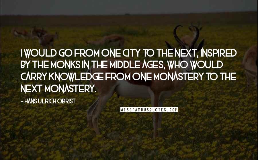 Hans Ulrich Obrist Quotes: I would go from one city to the next, inspired by the monks in the Middle Ages, who would carry knowledge from one monastery to the next monastery.