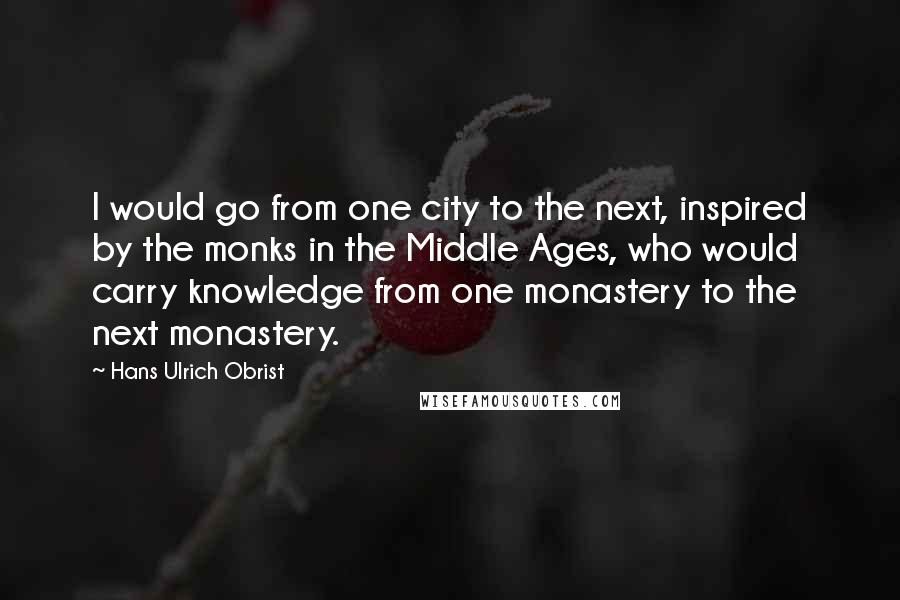 Hans Ulrich Obrist Quotes: I would go from one city to the next, inspired by the monks in the Middle Ages, who would carry knowledge from one monastery to the next monastery.