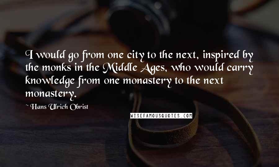 Hans Ulrich Obrist Quotes: I would go from one city to the next, inspired by the monks in the Middle Ages, who would carry knowledge from one monastery to the next monastery.