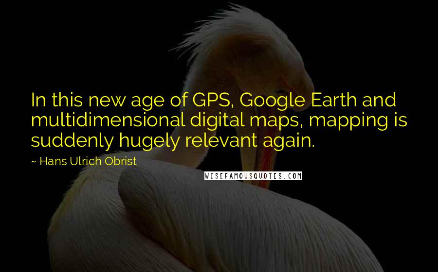 Hans Ulrich Obrist Quotes: In this new age of GPS, Google Earth and multidimensional digital maps, mapping is suddenly hugely relevant again.